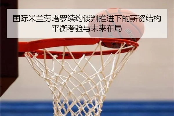 国际米兰劳塔罗续约谈判推进下的薪资结构平衡考验与未来布局